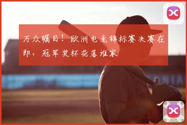 万众瞩目！欧洲电竞锦标赛决赛在即，冠军奖杯花落谁家