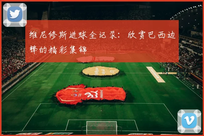 维尼修斯进球全记录:欣赏巴西边锋的精彩集锦