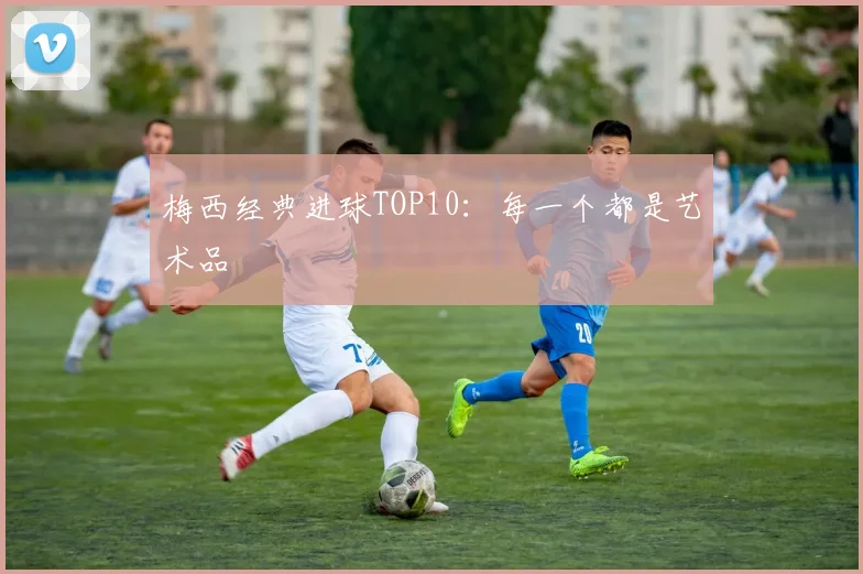 梅西经典进球TOP10：每一个都是艺术品