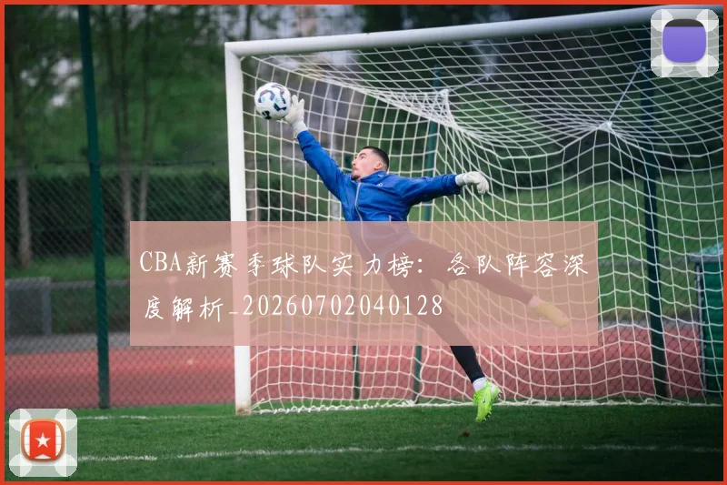 CBA新赛季球队实力榜：各队阵容深度解析_20260702040128