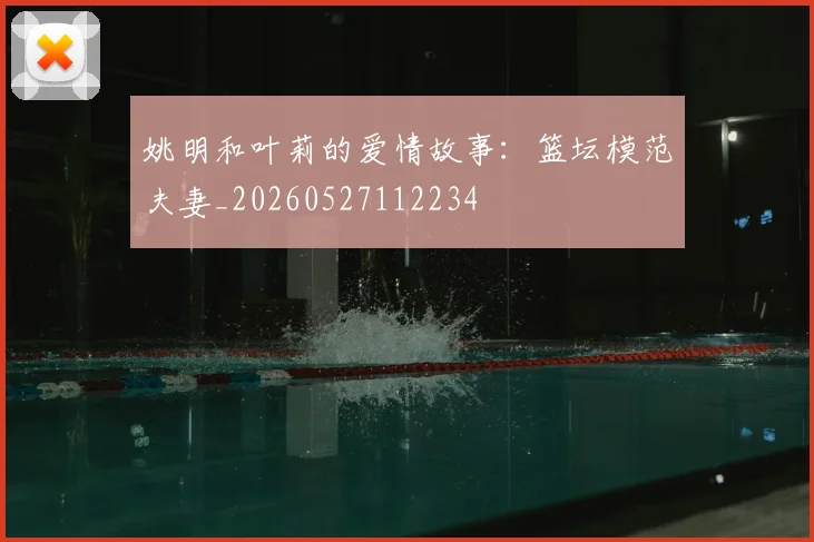 姚明和叶莉的爱情故事:篮坛模范夫妻_20260527112234