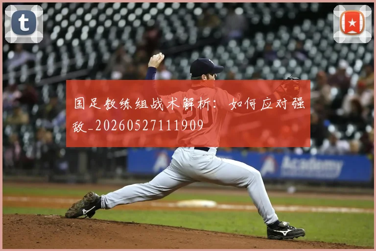 国足教练组战术解析：如何应对强敌_20260527111909