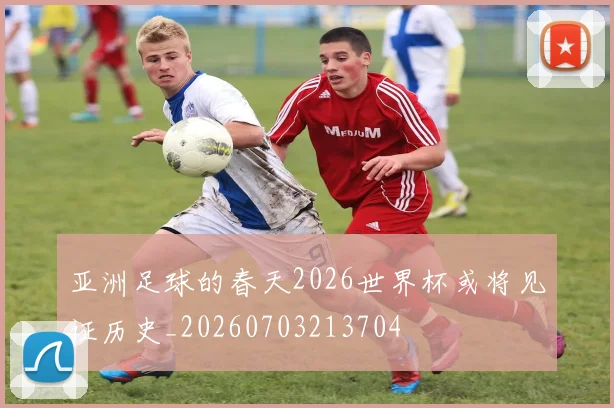 亚洲足球的春天2026世界杯或将见证历史_20260703213704