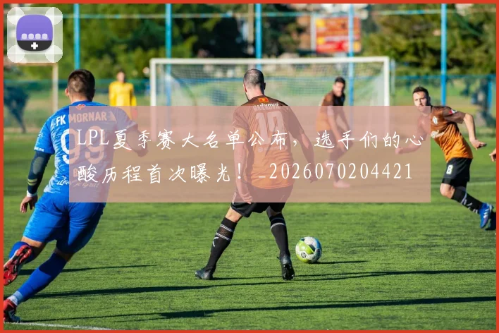 LPL夏季赛大名单公布，选手们的心酸历程首次曝光！_20260702044216