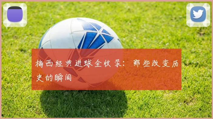 梅西经典进球全收录：那些改变历史的瞬间