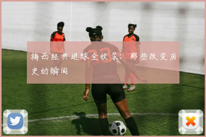 梅西经典进球全收录：那些改变历史的瞬间