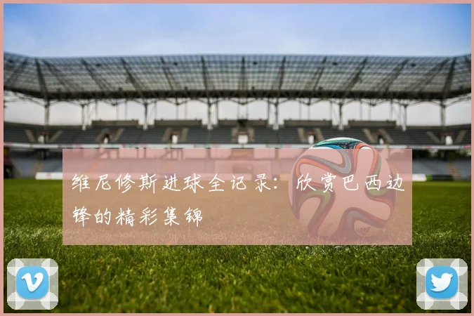 维尼修斯进球全记录：欣赏巴西边锋的精彩集锦