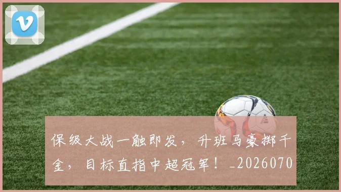 保级大战一触即发，升班马豪掷千金，目标直指中超冠军！_20260707012041