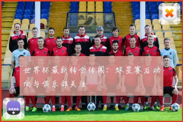 世界杯最新转会传闻:球星赛后动向与俱乐部关注