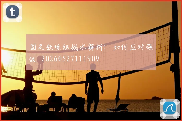 国足教练组战术解析：如何应对强敌_20260527111909