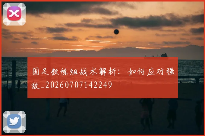 国足教练组战术解析：如何应对强敌_20260707142249